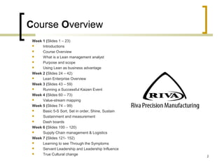 Course Overview
Week 1 (Slides 1 – 23)
 Introductions
 Course Overview
 What is a Lean management analyst
 Purpose and scope
 Using Lean as business advantage
Week 2 (Slides 24 – 42)
 Lean Enterprise Overview
Week 3 (Slides 43 – 59)
 Running a Successful Kaizen Event
Week 4 (Slides 60 – 73)
 Value-stream mapping
Week 5 (Slides 74 – 99)
 Basic 5-S Sort, Set in order, Shine, Sustain
 Sustainment and measurement
 Dash boards
Week 6 (Slides 100 – 120)
 Supply Chain management & Logistics
Week 7 (Slides 121- 152)
 Learning to see Through the Symptoms
 Servant Leadership and Leadership Influence
 True Cultural change 2
 