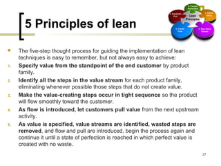 5 Principles of lean
 The five-step thought process for guiding the implementation of lean
techniques is easy to remember, but not always easy to achieve:
1. Specify value from the standpoint of the end customer by product
family.
2. Identify all the steps in the value stream for each product family,
eliminating whenever possible those steps that do not create value.
3. Make the value-creating steps occur in tight sequence so the product
will flow smoothly toward the customer.
4. As flow is introduced, let customers pull value from the next upstream
activity.
5. As value is specified, value streams are identified, wasted steps are
removed, and flow and pull are introduced, begin the process again and
continue it until a state of perfection is reached in which perfect value is
created with no waste.
27
 