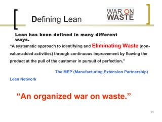 Defining Lean
“A systematic approach to identifying and Eliminating Waste (non-
value-added activities) through continuous improvement by flowing the
product at the pull of the customer in pursuit of perfection.”
The MEP (Manufacturing Extension Partnership)
Lean Network
“An organized war on waste.”
Lean has been defined in many different
ways.
31
 