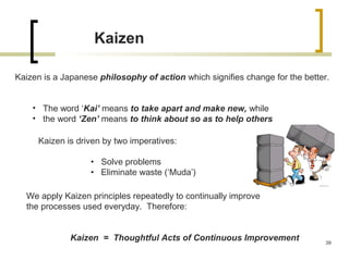 Kaizen
Kaizen is a Japanese philosophy of action which signifies change for the better.
• The word ‘Kai’ means to take apart and make new, while
• the word ‘Zen’ means to think about so as to help others
Kaizen is driven by two imperatives:
• Solve problems
• Eliminate waste (‘Muda’)
We apply Kaizen principles repeatedly to continually improve
the processes used everyday. Therefore:
Kaizen = Thoughtful Acts of Continuous Improvement 39
 