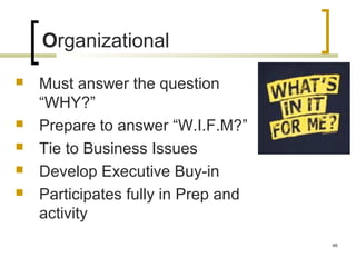Organizational
 Must answer the question
“WHY?”
 Prepare to answer “W.I.F.M?”
 Tie to Business Issues
 Develop Executive Buy-in
 Participates fully in Prep and
activity
46
 