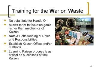 Training for the War on Waste
 No substitute for Hands On
 Allows team to focus on goals
rather than mechanics of
Kaizen
 Nuts & Bolts training of Roles
and Responsibilities
 Establish Kaizen Office and/or
methods
 Learning Kaizen process is as
critical as successes of first
Kaizen
48
 