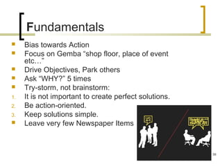 Fundamentals
 Bias towards Action
 Focus on Gemba “shop floor, place of event
etc…”
 Drive Objectives, Park others
 Ask “WHY?” 5 times
 Try-storm, not brainstorm:
1. It is not important to create perfect solutions.
2. Be action-oriented.
3. Keep solutions simple.
 Leave very few Newspaper Items
58
 