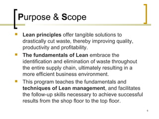 Purpose & Scope
 Lean principles offer tangible solutions to
drastically cut waste, thereby improving quality,
productivity and profitability.
 The fundamentals of Lean embrace the
identification and elimination of waste throughout
the entire supply chain, ultimately resulting in a
more efficient business environment.
 This program teaches the fundamentals and
techniques of Lean management, and facilitates
the follow-up skills necessary to achieve successful
results from the shop floor to the top floor.
6
 