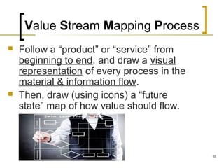 Value Stream Mapping Process
 Follow a “product” or “service” from
beginning to end, and draw a visual
representation of every process in the
material & information flow.
 Then, draw (using icons) a “future
state” map of how value should flow.
65
 