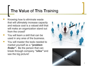The Value of This Training
 Knowing how to eliminate waste
that will ultimately increase capacity
and reduce cost is a valued skill that
will make an organization stand out
from the crowd!
 You will learn a skill that can be
used in any area of the business.
 You will master the tools needed to
market yourself as a “problem
finder”. Be the person that can
break through company “silos” and
see the big picture!
7
 