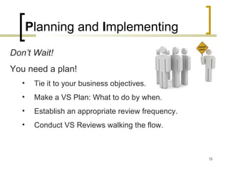 Don’t Wait!
You need a plan!
• Tie it to your business objectives.
• Make a VS Plan: What to do by when.
• Establish an appropriate review frequency.
• Conduct VS Reviews walking the flow.
Planning and Implementing
72
 