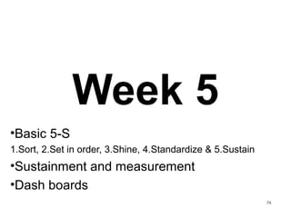 Week 5
•Basic 5-S
1.Sort, 2.Set in order, 3.Shine, 4.Standardize & 5.Sustain
•Sustainment and measurement
•Dash boards
74
 