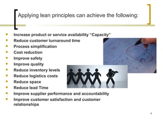 Applying lean principles can achieve the following:
 Increase product or service availability “Capacity”
 Reduce customer turnaround time
 Process simplification
 Cost reduction
 Improve safety
 Improve quality
 Reduce inventory levels
 Reduce logistics costs
 Reduce space
 Reduce lead Time
 Improve supplier performance and accountability
 Improve customer satisfaction and customer
relationships
8
 