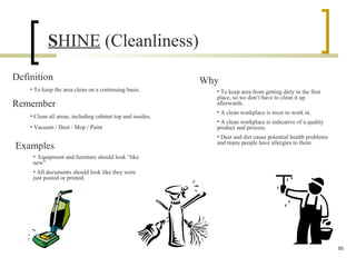 SHINE (Cleanliness)
Definition
• To keep the area clean on a continuing basis.
Why
• To keep area from getting dirty in the first
place, so we don’t have to clean it up
afterwards.
• A clean workplace is nicer to work in.
• A clean workplace is indicative of a quality
product and process.
• Dust and dirt cause potential health problems
and many people have allergies to them.
Remember
• Clean all areas, including cabinet top and insides.
• Vacuum / Dust / Mop / Paint
Examples
• Equipment and furniture should look “like
new”
• All documents should look like they were
just posted or printed.
80
 
