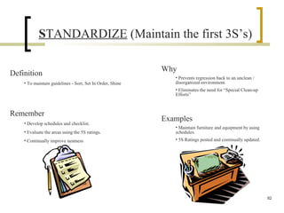 STANDARDIZE (Maintain the first 3S’s)
Definition
• To maintain guidelines - Sort, Set In Order, Shine
Why
• Prevents regression back to an unclean /
disorganized environment.
• Eliminates the need for “Special Clean-up
Efforts”
Remember
• Develop schedules and checklist.
• Evaluate the areas using the 5S ratings.
• Continually improve neatness
Examples
• Maintain furniture and equipment by using
schedules.
• 5S Ratings posted and continually updated.
82
 