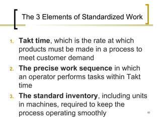 The 3 Elements of Standardized Work
1. Takt time, which is the rate at which
products must be made in a process to
meet customer demand
2. The precise work sequence in which
an operator performs tasks within Takt
time
3. The standard inventory, including units
in machines, required to keep the
process operating smoothly 83
 
