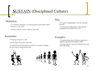 SUSTAIN (Disciplined Culture)
Definition
• To maintain discipline, we need to practice and repeat until it
becomes a way of life.
• Always look for ways to improve your area.
Why
• To build ‘housekeeping” into the everyday
process.
• To keep from falling back to the unclean /
unorganized area that use to exist.
Remember
• Training everyone is vital.
• Involvement from all is necessary.
• Commitment and discipline toward 5S is essential in taking
the first step to being World Class
Examples
• Everyone keeps their furniture, equipment,
supplies organized and spotless daily.
• Always look for ways to do things easier and
more efficiently.
85
 