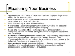 Measuring Your Business
 Implement lean tactics that achieve the objectives by prioritizing the lean
efforts for the greatest gains.
 Establish metrics that incorporate lean initiatives that drive the
organization to achieve the objectives.
 Work in effectively in cross functional teams
 Governance—establishing organizational structures that will accelerate
the rate of decision-making within your company.
 Roles and responsibilities—defining divisions of responsibilities to
intelligently balance resources for organizational change with capabilities
and knowledge.
 Performance management and incentives—implementing effective new
systems of organizational change measurement, feedback, and
compensation to identify and reward the true drivers of performance at the
individual, functional, and corporate level.
 Organizational structure—streamlining reporting and management
structures and ensuring they are suitable for your decision-making
processes and targeted measures of success.
91
 