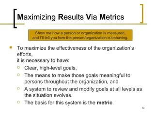 Maximizing Results Via Metrics
 To maximize the effectiveness of the organization’s
efforts,
it is necessary to have:
 Clear, high-level goals,
 The means to make those goals meaningful to
persons throughout the organization, and
 A system to review and modify goals at all levels as
the situation evolves.
 The basis for this system is the metric.
Show me how a person or organization is measured,
and I’ll tell you how the person/organization is behaving.
93
 