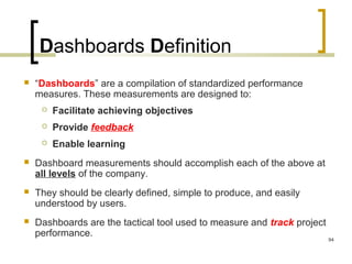 Dashboards Definition
 “Dashboards” are a compilation of standardized performance
measures. These measurements are designed to:
 Facilitate achieving objectives
 Provide feedback
 Enable learning
 Dashboard measurements should accomplish each of the above at
all levels of the company.
 They should be clearly defined, simple to produce, and easily
understood by users.
 Dashboards are the tactical tool used to measure and track project
performance.
94
 