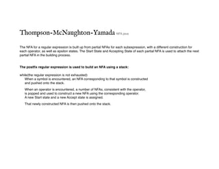 Thompson-McNaughton-Yamada NFA.java
The NFA for a regular expression is built up from partial NFAs for each subexpression, with a different construction for
each operator, as well as epsilon states. The Start State and Accepting State of each partial NFA is used to attach the next
partial NFA in the building process.
The postfix regular expression is used to build an NFA using a stack:
while(the regular expression is not exhausted)
When a symbol is encountered, an NFA corresponding to that symbol is constructed
and pushed onto the stack.
When an operator is encountered, a number of NFAs, consistent with the operator,
is popped and used to construct a new NFA using the corresponding operator.
A new Start state and a new Accept state is assigned.
That newly constructed NFA is then pushed onto the stack.
 