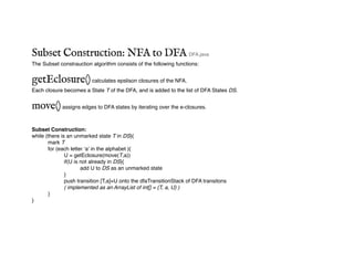 Subset Construction: NFA to DFA DFA.java
The Subset constrauction algorithm consists of the following functions:
getEclosure()calculates epslison closures of the NFA.
Each closure becomes a State T of the DFA, and is added to the list of DFA States DS.
move()assigns edges to DFA states by iterating over the e-closures.
Subset Construction:
while (there is an unmarked state T in DS){
mark T
for (each letter ‘a’ in the alphabet ){
U = getEclosure(move(T,a))
if(U is not already in DS){
add U to DS as an unmarked state
}
push transition [T,a]=U onto the dfaTransitionStack of DFA transitons
( implemented as an ArrayList of int[] = {T, a, U} )
}
}
 