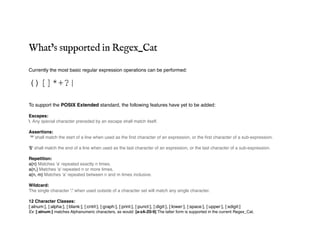 What’s supported in Regex_Cat
Currently the most basic regular expression operations can be performed:
()[]*+?|
To support the POSIX Extended standard, the following features have yet to be added:
Escapes:
 Any special character preceded by an escape shall match itself.
Assertions:
'^' shall match the start of a line when used as the first character of an expression, or the first character of a sub-expression.
'$' shall match the end of a line when used as the last character of an expression, or the last character of a sub-expression.
Repetition:
a{n} Matches 'a' repeated exactly n times.
a{n,} Matches 'a' repeated n or more times.
a{n, m} Matches 'a' repeated between n and m times inclusive.
Wildcard:
The single character '.' when used outside of a character set will match any single character.
12 Character Classes:
[:alnum:], [:alpha:], [:blank:], [:cntrl:], [:graph:], [:print:], [:punct:], [:digit:], [:lower:], [:space:], [:upper:], [:xdigit:]
Ex: [:alnum:] matches Alphanumeric characters, as would: [a-zA-Z0-9] The latter form is supported in the current Regex_Cat.
 