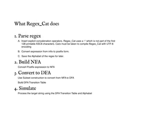 What Regex_Cat does
1. Parse regex
A. Insert explicit concatenation operators. Regex_Cat uses a ‘•’ which is not part of the first
128 printable ASCII characters. Care must be taken to compile Regex_Cat with UTF-8
encoding
B. Convert expression from infix to postfix form.
C. Save the Alphabet of the regex for later.
2. Build NFA
Convert Postfix expression to NFA
3. Convert to DFA
Use Subset construction to convert from NFA to DFA
Build DFA Transition Table
4. Simulate
Process the target string using the DFA Transition Table and Alphabet
 
