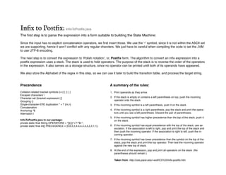 Inﬁx to Postﬁx: InfixToPostfix.java
The first step is to parse the expression into a form suitable to building the State Machine:
Since the input has no explicit concatenation operators, we first insert those. We use the ‘•’ symbol, since it is not within the ASCII set
we are supporting, hence it won’t conflict with any regular charcters. We just have to careful when compiling the code to set the JVM
to use UTF-8 encoding.
The next step is to convert the expression to ‘Polish notation’, or, Postfix form. The algorithm to convert an infix expression into a
postfix expression uses a stack. The stack is used to hold operators. The purpose of the stack is to reverse the order of the operators
in the expression. It also serves as a storage structure, since no operator can be printed until both of its operands have appeared.
We also store the Alphabet of the regex in this step, so we can use it later to build the transition table, and process the target string.
A summary of the rules:
1. Print operands as they arrive.
2. If the stack is empty or contains a left parenthesis on top, push the incoming
operator onto the stack.
3. If the incoming symbol is a left parenthesis, push it on the stack.
4. If the incoming symbol is a right parenthesis, pop the stack and print the opera-
tors until you see a left parenthesis. Discard the pair of parentheses.
5. If the incoming symbol has higher precedence than the top of the stack, push it
on the stack.
6. If the incoming symbol has equal precedence with the top of the stack, use as-
sociation. If the association is left to right, pop and print the top of the stack and
then push the incoming operator. If the association is right to left, push the in-
coming operator.
7. If the incoming symbol has lower precedence than the symbol on the top of the
stack, pop the stack and print the top operator. Then test the incoming operator
against the new top of stack.
8. At the end of the expression, pop and print all operators on the stack. (No
parentheses should remain.)
Taken from: http://csis.pace.edu/~wolf/CS122/infix-postfix.htm
Precendence
Collation-related bracket symbols [==] [::] [..]
Escaped characters 
Character set (bracket expression) []
Grouping ()
Single-character-ERE duplication * + ? {m,n}
Concatenation
Anchoring ^$
Alternation |
InfixToPostfix.java in our package:
private static final String OPERATORS = "[](){}*+?•^$|.";
private static final int[] PRECEDENCE = {6,6,5,5,4,4,4,4,4,3,2,2,1,1};
 
