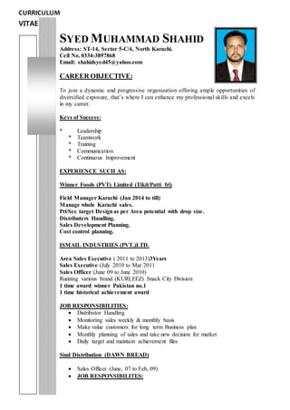 CURRICULUM
VITAE
SYED MUHAMMAD SHAHID
Address: ST-14, Sector 5-C/4, North Karachi.
Cell No. 0334-3897868
Email: shahidsyed45@yahoo.com
CAREER OBJECTIVE:
To join a dynamic and progressive organization offering ample opportunities of
diversified exposure, that’s where I can enhance my professional skills and excels
in my career.
Keys of Success:
* Leadership
* Teamwork
* Training
* Communication
* Continuous Improvement
EXPERIENCE SUCH AS:
Winner Foods (PVT) Limited (Tikit/Patti fri)
Field Manager Karachi (Jan 2014 to till)
Manage whole Karachi sales.
Pri/Sec target Designas per Area potential with drop size.
Distributers Handling.
Sales Development Planning.
Cost control planning.
ISMAIL INDUSTRIES (PVT.)LTD.
Area Sales Executive ( 2011 to 2013)3Years
Sales Executive (July 2010 to Mar 2011
Sales Officer (June 09 to June 2010)
Running various brand (KURLEEZ) Snack City Division
1 time award winner Pakistan no.1
1 time historical achievement award
JOB RESPONSIBILITIES:
 Distributor Handling
 Monitoring sales weekly & monthly basis
 Make value customers for long term Business plan
 Monthly planning of sales and take new decision for market
 Daily target and maintain achievement files
Sind Distribution (DAWN BREAD)
 Sales Officer (June, 07 to Feb, 09)
 JOB RESPONSIBILITES:
 