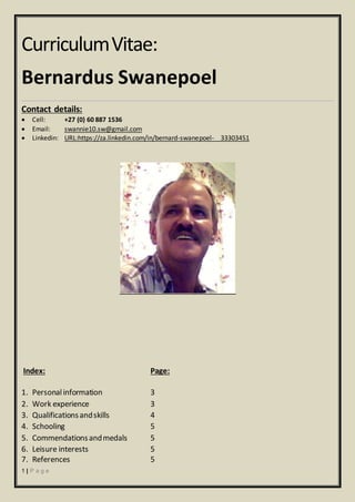 1 | P a g e
CurriculumVitae:
Bernardus Swanepoel
Contact details:
 Cell: +27 (0) 60 887 1536
 Email: swannie10.sw@gmail.com
 Linkedin: URL:https://za.linkedin.com/in/bernard-swanepoel- 33303451
Index: Page:
1. Personalinformation 3
2. Work experience 3
3. Qualificationsandskills 4
4. Schooling 5
5. Commendationsandmedals 5
6. Leisure interests 5
7. References 5
 