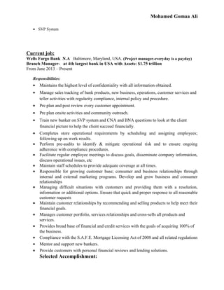 Mohamed Gomaa Ali
• SVP System
Current job:
Wells Fargo Bank N.A Baltimore, Maryland, USA. (Project manager-everyday is a payday)
Branch Manager- at 4th largest bank in USA with Assets: $1.75 trillion
From June 2013 – Present
Responsibilities:
• Maintains the highest level of confidentiality with all information obtained.
• Manage sales tracking of bank products, new business, operations, customer services and
teller activities with regularity compliance, internal policy and procedure.
• Pre plan and post review every customer appointment.
• Pre plan onsite activities and community outreach.
• Train new banker on SVP system and CNA and BNA questions to look at the client
financial picture to help the client succeed financially.
• Completes store operational requirements by scheduling and assigning employees;
following up on work results.
• Perform pre-audits to identify & mitigate operational risk and to ensure ongoing
adherence with compliance procedures.
• Facilitate regular employee meetings to discuss goals, disseminate company information,
discuss operational issues, etc
• Maintain staff schedules to provide adequate coverage at all times.
• Responsible for growing customer base; consumer and business relationships through
internal and external marketing programs. Develop and grow business and consumer
relationships
• Managing difficult situations with customers and providing them with a resolution,
information or additional options. Ensure that quick and proper response to all reasonable
customer requests
• Maintain customer relationships by recommending and selling products to help meet their
financial goals.
• Manages customer portfolio, services relationships and cross-sells all products and
services.
• Provides broad base of financial and credit services with the goals of acquiring 100% of
the business.
• Compliance with the S.A.F.E. Mortgage Licensing Act of 2008 and all related regulations
• Mentor and support new bankers.
• Provide customers with personal financial reviews and lending solutions.
Selected Accomplishment:
 