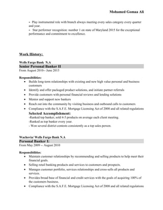 Mohamed Gomaa Ali
- Play instrumental role with branch always meeting every sales category every quarter
and year.
- Star performer recognition: number 1 on state of Maryland 2015 for the exceptional
performance and commitment to excellence.
Work History:
Wells Fargo Bank N.A
Senior Personal Banker II
From August 2010-- June 2013
Responsibilities:
• Builds long-term relationships with existing and new high value personal and business
customers
• Identify and offer packaged product solutions, and initiate partner referrals
• Provide customers with personal financial reviews and lending solutions
• Mentor and support new bankers
• Reach out into the community by visiting business and outbound calls to customers
• Compliance with the S.A.F.E. Mortgage Licensing Act of 2008 and all related regulations
Selected Accomplishment:
-Ranked top banker; sold 4-5 products on average each client meeting.
-Ranked as top banker every year.
- Won several district contests consistently as a top sales person.
Wachovia/ Wells Fargo Bank N.A
Personal Banker I:
From May 2009 -- August 2010
Responsibilities:
• Maintain customer relationships by recommending and selling products to help meet their
financial goals.
• Selling retail banking products and services to customers and prospects.
• Manages customer portfolio, services relationships and cross-sells all products and
services.
• Provides broad base of financial and credit services with the goals of acquiring 100% of
the customers business.
• Compliance with the S.A.F.E. Mortgage Licensing Act of 2008 and all related regulations
 