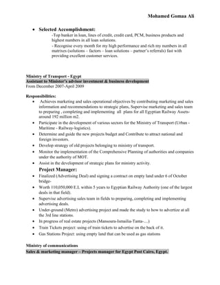Mohamed Gomaa Ali
• Selected Accomplishment:
-Top banker in loan, lines of credit, credit card, PCM, business products and
highest numbers in all loan solutions.
- Recognise every month for my high performance and rich my numbers in all
matrixes (solutions – factors – loan solutions – partner’s referrals) fast with
providing excellent customer services.
Ministry of Transport - Egypt
Assistant to Minister’s advisor investment & business development
From December 2007-April 2009
Responsibilities:
• Achieves marketing and sales operational objectives by contributing marketing and sales
information and recommendations to strategic plans, Supervise marketing and sales team
to preparing , completing and implementing all plans for all Egyptian Railway Assets-
around 192 million m2.
• Participate in the development of various sectors for the Ministry of Transport (Urban -
Maritime - Railway-logistics).
• Determine and guide the new projects budget and Contribute to attract national and
foreign investors.
• Develop strategy of old projects belonging to ministry of transport.
• Monitor the implementation of the Comprehensive Planning of authorities and companies
under the authority of MOT.
• Assist in the development of strategic plans for ministry activity.
Project Manager:
• Finalized (Advertising Deal) and signing a contract on empty land under 6 of October
bridge-
• Worth 110,050,000 E.L within 5 years to Egyptian Railway Authority (one of the largest
deals in that field).
• Supervise advertising sales team in fields to preparing, completing and implementing
advertising deals.
• Under-ground (Metro) advertising project and made the study to how to advertize at all
the 3rd line stations.
• In progress of real estate projects (Mansoura-Ismailia-Tanta-....)
• Train Tickets project: using of train tickets to advertise on the back of it.
• Gas Stations Project: using empty land that can be used as gas stations
Ministry of communications
Sales & marketing manager – Projects manager for Egypt Post Cairo, Egypt.
 