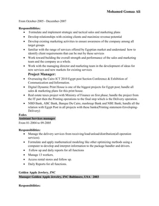 Mohamed Gomaa Ali
From October-2005 - December-2007
Responsibilities:
• Formulate and implement strategic and tactical sales and marketing plans
• Develop relationships with existing clients and maximize revenue potential
• Develop existing marketing activities to ensure awareness of the company among all
target groups
• familiar with the range of services offered by Egyptian market and understand how to
identify client requirements that can be met by these services
• Work toward building the overall strength and performance of the sales and marketing
team and the company as a whole.
• Work with the managing director and marketing team in the development of ideas for
new services and new markets for existing services
Project Manager:
• Overseeing the Cairo ICT 2010 Egypt post Section Conference & Exhibition of
Communication and Information.
• Digital Dynamic Print House is one of the biggest projects for Egypt post; handle all
sales & marketing plans for this print house.
• Real estate taxes project with Ministry of Finance on first phase; handle the project from
the IT part then the Printing operations to the final step which is the Delivery operation.
• NBD Bank, ABC Bank, Banque Du Caire, mashreqe Bank and NBE Bank; handle all the
relation with Egypt Post in all projects with these banks(Printing statement-Enveloping-
Delivery)
Fedex
Assistant Services manager
From 01-2004 to 09-2005
Responsibilities:
• Manage the delivery services from receiving/load/unload/distribution(all operation
services).
• Formulate and apply mathematical modeling like other optimizing methods using a
computer to develop and interpret information to the package handler and drivers.
• Follow up and daily reports for all functions
• Manage 13 workers.
• Access rental stores and follow up.
• Daily Reports for all functions.
Golden Apple Jewlery, INC
Manager Golden Apple Jewelry, INC Baltimore, USA 2003
Responsibilities:
 