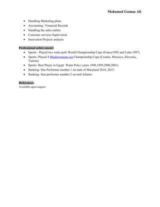 Mohamed Gomaa Ali
• Handling Marketing plans
• Accounting / Financial Records
• Handling the sales outlets
• Customer services Supervision
• Innovation Projects analysis
Professional achievement:
• Sports- Played two water polo World Championship Cups (France1995 and Cuba 1997)
• Sports- Played 4 Mediterranean sea Championship Cups (Croatia, Morocco, Slovenia,
Tunisia)
• Sports- Best Player in Egypt Water Polo ( years 1998,1999,2000,2001)
• Banking- Star Performer number 1 on state of Maryland 2014, 2015.
• Banking- Star performer number 2 on mid Atlantic
References:
Available upon request
 