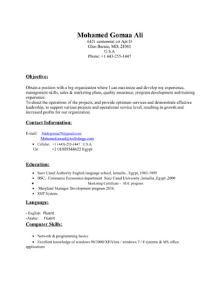 Mohamed Gomaa Ali
6421 centennial cir Apt D
Glen Burnie, MD, 21061
U.S.A
Phone: +1 443-255-1447
Objective:
Obtain a position with a big organization where I can maximize and develop my experience,
management skills, sales & marketing plans, quality assurance, program development and training
experience.
To direct the operations of the projects, and provide optimum services and demonstrate effective
leadership, to support various projects and operational service level, resulting in growth and
increased profits for our organization.
Contact Information:
E-mail: Madygomaa78@gmail.com
Mohamed.awad@wellsfargo.com
• Cellular: +1 (443)-255-1447 U.S.A
Or +2 01005544622 Egypt
Education:
• Suez Canal Authority English language school, Ismailia , Egypt, 1983-1995
• BSC. Commerce Economics department Suez Canal University ,Ismailia ,Egypt ,2000
• Marketing Certificate - AUC program
• Maryland Manager Development program 2016.
• SVP System.
Language:
- English: Fluent
-Arabic: Fluent
Computer Skills:
• Network & programming basics
• Excellent knowledge of windows 98/2000/XP/Vista / windows 7 / 8 systems & MS office
applications
 