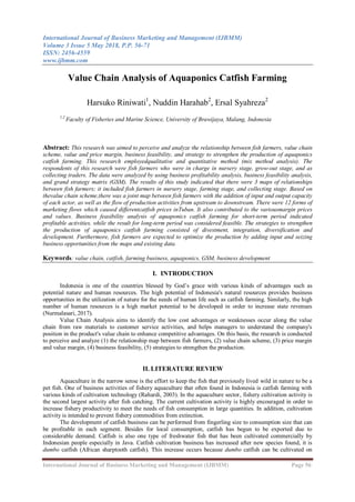 International Journal of Business Marketing and Management (IJBMM)
Volume 3 Issue 5 May 2018, P.P. 56-71
ISSN: 2456-4559
www.ijbmm.com
International Journal of Business Marketing and Management (IJBMM) Page 56
Value Chain Analysis of Aquaponics Catfish Farming
Harsuko Riniwati1
, Nuddin Harahab2
, Ersal Syahreza2
1,2
Faculty of Fisheries and Marine Science, University of Brawijaya, Malang, Indonesia
Abstract: This research was aimed to perceive and analyze the relationship between fish farmers, value chain
scheme, value and price margin, business feasibility, and strategy to strengthen the production of aquaponics
catfish farming. This research employedqualitative and quantitative method (mix method analysis). The
respondents of this research were fish farmers who were in charge in nursery stage, grow-out stage, and as
collecting traders. The data were analyzed by using business profitability analysis, business feasibility analysis,
and grand strategy matrix (GSM). The results of this study indicated that there were 3 maps of relationships
between fish farmers; it included fish farmers in nursery stage, farming stage, and collecting stage. Based on
thevalue chain scheme,there was a joint map between fish farmers with the addition of input and output capacity
of each actor, as well as the flow of production activities from upstream to downstream. There were 12 forms of
marketing flows which caused differentcatfish prices inTuban. It also contributed to the variousmargin prices
and values. Business feasibility analysis of aquaponics catfish farming for short-term period indicated
profitable activities, while the result for long-term period was considered feasible. The strategies to strengthen
the production of aquaponics catfish farming consisted of divestment, integration, diversification and
development. Furthermore, fish farmers are expected to optimize the production by adding input and seizing
business opportunities from the maps and existing data.
Keywords: value chain, catfish, farming business, aquaponics, GSM, business development
I. INTRODUCTION
Indonesia is one of the countries blessed by God’s grace with various kinds of advantages such as
potential nature and human resources. The high potential of Indonesia's natural resources provides business
opportunities in the utilization of nature for the needs of human life such as catfish farming. Similarly, the high
number of human resources is a high market potential to be developed in order to increase state revenues
(Nurmalasari, 2017).
Value Chain Analysis aims to identify the low cost advantages or weaknesses occur along the value
chain from raw materials to customer service activities, and helps managers to understand the company's
position in the product's value chain to enhance competitive advantages. On this basis, the research is conducted
to perceive and analyze (1) the relationship map between fish farmers, (2) value chain scheme, (3) price margin
and value margin, (4) business feasibility, (5) strategies to strengthen the production.
II. LITERATURE REVIEW
Aquaculture in the narrow sense is the effort to keep the fish that previously lived wild in nature to be a
pet fish. One of business activities of fishery aquaculture that often found in Indonesia is catfish farming with
various kinds of cultivation technology (Rahardi, 2003). In the aquaculture sector, fishery cultivation activity is
the second largest activity after fish catching. The current cultivation activity is highly encouraged in order to
increase fishery productivity to meet the needs of fish consumption in large quantities. In addition, cultivation
activity is intended to prevent fishery commodities from extinction.
The development of catfish business can be performed from fingerling size to consumption size that can
be profitable in each segment. Besides for local consumption, catfish has begun to be exported due to
considerable demand. Catfish is also one type of freshwater fish that has been cultivated commercially by
Indonesian people especially in Java. Catfish cultivation business has increased after new species found, it is
dumbo catfish (African sharptooth catfish). This increase occurs because dumbo catfish can be cultivated on
 