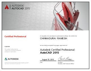 Autodesk and AutoCAD are registered trademarks or trademarks of Autodesk, Inc., in the USA
and/or other countries. All other brand names, product names, or trademarks belong to their
respective holders. © 2014 Autodesk, Inc. All rights reserved.
This number certifies that the
recipient has successfully completed
all program requirements.
Certified Professional In recognition of a commitment to professional excellence, this certifies that
has successfully completed the program requirements of
Autodesk Certified Professional:
AutoCAD®
2015
Date	 Carl Bass
	 President, Chief Executive Officer
August 18, 2015
00429006
CHINNADURAI RAMESH
 