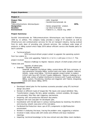 Project Experience
Project 4
Project Title : AMS- Smartbill
Client : Société Internationale de
Télécommunications Aéronautiques- SITA.
Designation : Senior programmer analyst.
Duration : Jul 2013 to till date.
Environment : Talend 5.1.1, Oracle 11g, UNIX
Project Summary:
Société Internationale de Télécommunications Aéronautiques was founded in February
1949 by 11 airlines. The company today provides a range of IT solutions as well as
infrastructure and communication services for the air transport industry, having evolved
from its early days of providing only network services. We configure wide range of
products in billing system which helps SITA deliver efficient service and flexible plans for
each customer.
 Technical refresh:
SITA technical refresh project aimed to upgrade the operating system
from Sun-solaris to
Linux and upgrading Talend 4.1.1 to 5.1.1 with java 1.5 to 1.7. This
project involved
Massive challenge to migrate massive amount of shell scripts which call
Talend Jobs and
Upgrade of talend jobs.
 Smartbill – Novabill Migration
Smartbill employed the Robust billing system Kenan BP from comverse. A
new generation Versatile billing system used over many domains telecom,
Airlines, Large retail billing. Technical upgrade project aimed to replace
C/ProC with Java API-TS with Tuxedo middleware. Massive challenge to re
build wide variety of global interfaces to interacts with Tuxedo and Kenan
Billing system. Provisioning interface are triggered with Talend, integrating
talend with Kenan Billing APITS
Responsibilities:
 Developed talend jobs for the business scenarios provided using ETL technical
design document
 Worked on different types of stages like File inputs and output delimited files,
Transformation stages, file lists, global variables, context variables, Db stages
and automatic filter files mail triggering mechanisms.
 Preparing UAT and production Elevation Documents
 Prepared Unit test case plan for developed jobs.
 Coordinated with the QA team in various testing phases by resolving the defects
and ensuring smooth execution of the test plans.
 Facilitated the Production move ups of ETL components to QA/Production
environment.
 Worked in analyzing the issue, tracing the problem area, suggesting a solution.
 Involved in daily status calls with onsite and offshore and issue resolution
meetings.
 Imparting technical knowledge to the new entrant and also fellow team members.
 