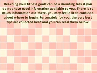 Reaching your fitness goals can be a daunting task if you
do not have good information available to you. There is so
much information out there, you may feel a little confused
 about where to begin. Fortunately for you, the very best
  tips are collected here and you can read them below.
 