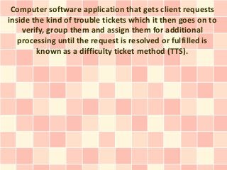 Computer software application that gets client requests
inside the kind of trouble tickets which it then goes on to
    verify, group them and assign them for additional
   processing until the request is resolved or fulfilled is
        known as a difficulty ticket method (TTS).
 