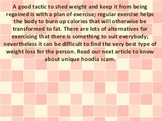 A good tactic to shed weight and keep it from being
 regained is with a plan of exercise; regular exercise helps
    the body to burn up calories that will otherwise be
   transformed to fat. There are lots of alternatives for
   exercising that there is something to suit everybody;
nevertheless it can be difficult to find the very best type of
 weight loss for the person. Read our next article to know
                about unique hoodia scam.
 
