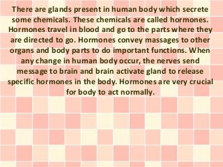 There are glands present in human body which secrete
 some chemicals. These chemicals are called hormones.
Hormones travel in blood and go to the parts where they
 are directed to go. Hormones convey massages to other
 organs and body parts to do important functions. When
    any change in human body occur, the nerves send
   message to brain and brain activate gland to release
specific hormones in the body. Hormones are very crucial
                 for body to act normally.
 