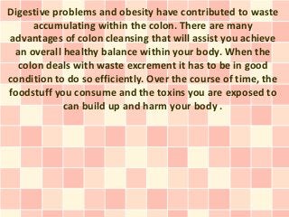 Digestive problems and obesity have contributed to waste
     accumulating within the colon. There are many
advantages of colon cleansing that will assist you achieve
 an overall healthy balance within your body. When the
  colon deals with waste excrement it has to be in good
condition to do so efficiently. Over the course of time, the
foodstuff you consume and the toxins you are exposed to
            can build up and harm your body .
 