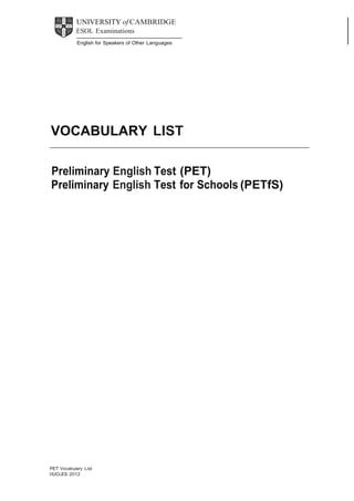  

UNIVERSITY of CAMBRIDGE
ESOL Examinations
 
English for Speakers of Other Languages

 

 
 
 
 
 
 
 
 
 
 
 
 

VOCABULARY LIST
 
 
 

 

Preliminary English Test (PET)
Preliminary English Test for Schools (PETfS)
 
 
 
 
 
 
 
 
 
 
 
 
 
 
 
 
 
 
 
 
 
 
 
 
 
 
 
 
 
 
 
 
 
 
 
 
 
 
 
 
 
 
 
 
 

 
PET Vocabulary List
©UCLES 2012

 