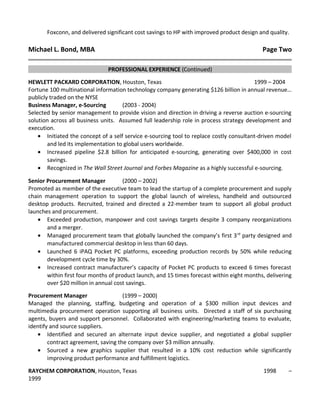 Foxconn, and delivered significant cost savings to HP with improved product design and quality.
Michael L. Bond, MBA Page Two
PROFESSIONAL EXPERIENCE (Continued)
HEWLETT PACKARD CORPORATION, Houston, Texas 1999 – 2004
Fortune 100 multinational information technology company generating $126 billion in annual revenue…
publicly traded on the NYSE
Business Manager, e-Sourcing (2003 - 2004)
Selected by senior management to provide vision and direction in driving a reverse auction e-sourcing
solution across all business units. Assumed full leadership role in process strategy development and
execution.
• Initiated the concept of a self service e-sourcing tool to replace costly consultant-driven model
and led its implementation to global users worldwide.
• Increased pipeline $2.8 billion for anticipated e-sourcing, generating over $400,000 in cost
savings.
• Recognized in The Wall Street Journal and Forbes Magazine as a highly successful e-sourcing.
Senior Procurement Manager (2000 – 2002)
Promoted as member of the executive team to lead the startup of a complete procurement and supply
chain management operation to support the global launch of wireless, handheld and outsourced
desktop products. Recruited, trained and directed a 22-member team to support all global product
launches and procurement.
• Exceeded production, manpower and cost savings targets despite 3 company reorganizations
and a merger.
• Managed procurement team that globally launched the company’s first 3rd
party designed and
manufactured commercial desktop in less than 60 days.
• Launched 6 iPAQ Pocket PC platforms, exceeding production records by 50% while reducing
development cycle time by 30%.
• Increased contract manufacturer’s capacity of Pocket PC products to exceed 6 times forecast
within first four months of product launch, and 15 times forecast within eight months, delivering
over $20 million in annual cost savings.
Procurement Manager (1999 – 2000)
Managed the planning, staffing, budgeting and operation of a $300 million input devices and
multimedia procurement operation supporting all business units. Directed a staff of six purchasing
agents, buyers and support personnel. Collaborated with engineering/marketing teams to evaluate,
identify and source suppliers.
• Identified and secured an alternate input device supplier, and negotiated a global supplier
contract agreement, saving the company over $3 million annually.
• Sourced a new graphics supplier that resulted in a 10% cost reduction while significantly
improving product performance and fulfillment logistics.
RAYCHEM CORPORATION, Houston, Texas 1998 –
1999
 