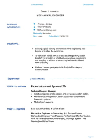 Curriculum Vitae Omar Hameda
Page 1 / 3
OBJECTIVE...
Experience (2 Year, 8 Months)
Omar I. Hameda
MECHANICAL ENGINEER
PERSONAL
INFORMATION
Amman , Jordan
+962787149010
1991.omar@gmail.com
Nationality Jordanian
Sex : male Date of birth 29/12/ 1991
 Seeking a good working environment in the engineering field
to grow and utilize the experience.
 To work in an honest firm as to take advantage of my career,
to satisfy my ambition of what I've been working, experiencing
and studying, in addition to expand my horizons in different
fields of society.
 I believe I have a great potential in Analysis/Planning and
Communication
15/3/2015 – until now Phoenix Advanced Systems.LTD
Technical Support Manager
 Install and operate onsite nitrogen and oxygen generation station.
 Maintenance and operation, atlas Copco screw compressors.
Pneumatic systems.
 Medical gas’s systems.
1/3/2014 – 28/2/2015 BAB ELAMOOD ENG & CONT (BEEC)
Mechanical Engineer In Contracting And Tenders Process
Start As Cost Engineer Then Preparing For Technical Offer For Tenders.
Also As Site Engineer For {water Supply , Drainage System , Fire
Fighting } And Other Works
 
