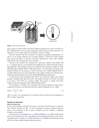 Impeller
DC Power supply

V

A
+–
1m
M.F. Ni’am et al.

Sedimentation

Figure 1 Static system apparatus

kept constant at 0.50A, 0.65A and 0.80A. Bubbles generated from water electrolysis in
EC could ﬂoat ﬂocs to the top of the suspension. After EC process, ﬂuid wastewater was
degassed at a low stirring speed with an impeller velocity of 30 rpm.
After EC treatment the ﬂuid wastewater was placed in graduated sedimentation columns of 5 cm internal diameter and 1 m height (Figure 1). During the 30 min settling
time interval the effects of relevant wastewater characteristics, such as pH, turbidity,
COD and SS, removal efﬁciencies were examined.
The pH of the solutions was measured by a pH meter (Thermo Orion Model 420
A þ ). Thermal analysis was performed and equipped using a Hanna Instrument Checktemp HI-98501. The turbidity removal was measured from wastewater samples by Hach
DR / 4000 (Hach Method 10047). COD measurments were determined according to the
Standard Methods for Examination of Water and Wastewater (APHA Method 5220 C).
An Hach COD reactor was used for digestion of the sample in COD vials. COD was spectrophotometrically determined by using an Hach DR/4000 spectrophotometer.
To determine the total suspended solids (TSS), the wastewater samples were ﬁltered
through a standard GF/F glass ﬁbre ﬁlter. The residual retained on the ﬁlter was dried
in an oven at 103–1058 C to a constant weight. The increase in weight of the ﬁlter
represents the total suspended solids (APHA Method 2540 D).
The calculation of turbidity and suspended solid removal efﬁciencies after electrocoagulation treatment were performed using this equation (Daneshvar et al., 2006):
CRð%Þ ¼

C0 2 C
£ 100
C0

ð1Þ

where C0 and C are concentrations of wastewater before and after electrocoagulation in
NTU or mg/L, respectively.

Results and discussion
Effect of treatment time

It can be seen in Figure 2 that pH will increase as the time of the EC process is increased.
This could be because the OH2 ion will accumulate in aqueous solution during the
process. The increasing of pH at acidic conditions gives an attribute to hydrogen
evolution at the cathodes.
In the previous work, Daneshvar et al., (2006) and Kobya et al., (2006) explained that
pH was an important factor that could inﬂuence the treatment performance of the electocoagulation process. Kobya et al., (2003) and Chen et al., (2000) also determined that the
pH of the medium usually changes during the process.

49

 