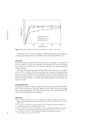 M.F. Ni’am et al.
Figure 6 COD removal efﬁciencies as a function of settling time (I ¼ 0.8 A; t ¼ 30 – 50 min)

The behaviour of these processes (Figures 3, 5 and 6) explains that the EC technology
can enhance the settling velocity of suspended particles and increase COD removal.

Conclusion

Suspended particles removal from wastewater using the EC technique was measured in
the batch studies of a single stirred apparatus. The monopolar iron (Fe) plate electrodes
were used in this work and were set at a distance of 50 mm in the cylindrical glass cell
(volume 2,000 mL).
The results show that the suspended solids and COD removal efﬁciencies are as high as
30.6 and 75.5% at 240 min of settling time, respectively. In general, the results obtained
from the curves of treatment time and settling time explain that the EC technology could
enhance the settling velocity of suspended particles and increase the COD removal. It
means that the EC technology can separate the suspended particles from wastewater and
improve its quality.

Acknowledgements

The authors are grateful for ﬁnancial support of this project provided by the IRPA Grant:
VOT 74146, the University Technology Malaysia and the Islamic University of Sultan
Agung Semarang, Indonesia. Our special thanks are due to Mr. Sumirin and Ms. Salmiyati for their helpful and useful suggestions.

References

52

Calvo, L.S., Leclerc, J.P., Tnguy, G., Cames, M.C., Paternotte, G., Valentin, G., Rostan, A. and Lapicque, F.
(2003). An electrocoagulation unit for the puriﬁcation of soluble oil wastes of high COD. Environ. Prog.,
22(1), 57– 65.
Can, O.T., Kobya, M., Demirbas, E. and Bayramoglu, M. (2006). Treatment of the textile wastewater by
combined electrocoagulation. Chemosphere, 62, 181 – 187.
Carmona, M., Khemis, M., Leclerc, J.P. and Lapicque, F. (2006). A simple model to predict the removal of
oil suspensions from water using the electrocoagulation technique. Chem. Eng. Sci., 61, 1237– 1246.
Chen, X., Chen, G. and Yue, P.L. (2000). Separation of pollutants from restaurant wastewater by
electrocoagulation. Sep. Purif. Tech., 19, 65 –76.

 