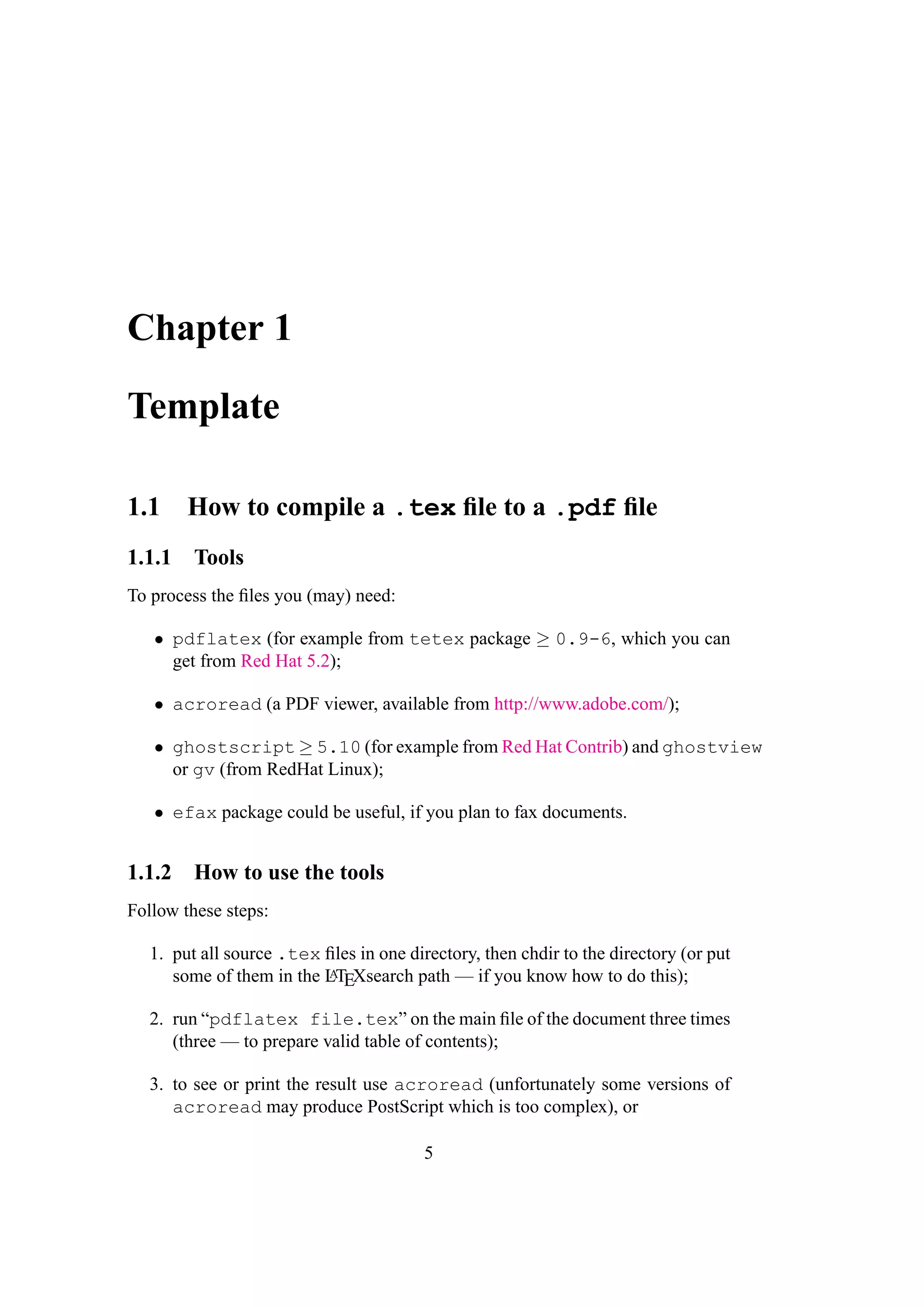 Chapter 1
Template
1.1 How to compile a .tex ﬁle to a .pdf ﬁle
1.1.1 Tools
To process the ﬁles you (may) need:
• pdflatex (for example from tetex package ≥ 0.9-6, which you can
get from Red Hat 5.2);
• acroread (a PDF viewer, available from http://www.adobe.com/);
• ghostscript ≥ 5.10 (for example from Red Hat Contrib) and ghostview
or gv (from RedHat Linux);
• efax package could be useful, if you plan to fax documents.
1.1.2 How to use the tools
Follow these steps:
1. put all source .tex ﬁles in one directory, then chdir to the directory (or put
some of them in the LATEXsearch path — if you know how to do this);
2. run “pdflatex file.tex” on the main ﬁle of the document three times
(three — to prepare valid table of contents);
3. to see or print the result use acroread (unfortunately some versions of
acroread may produce PostScript which is too complex), or
5
 