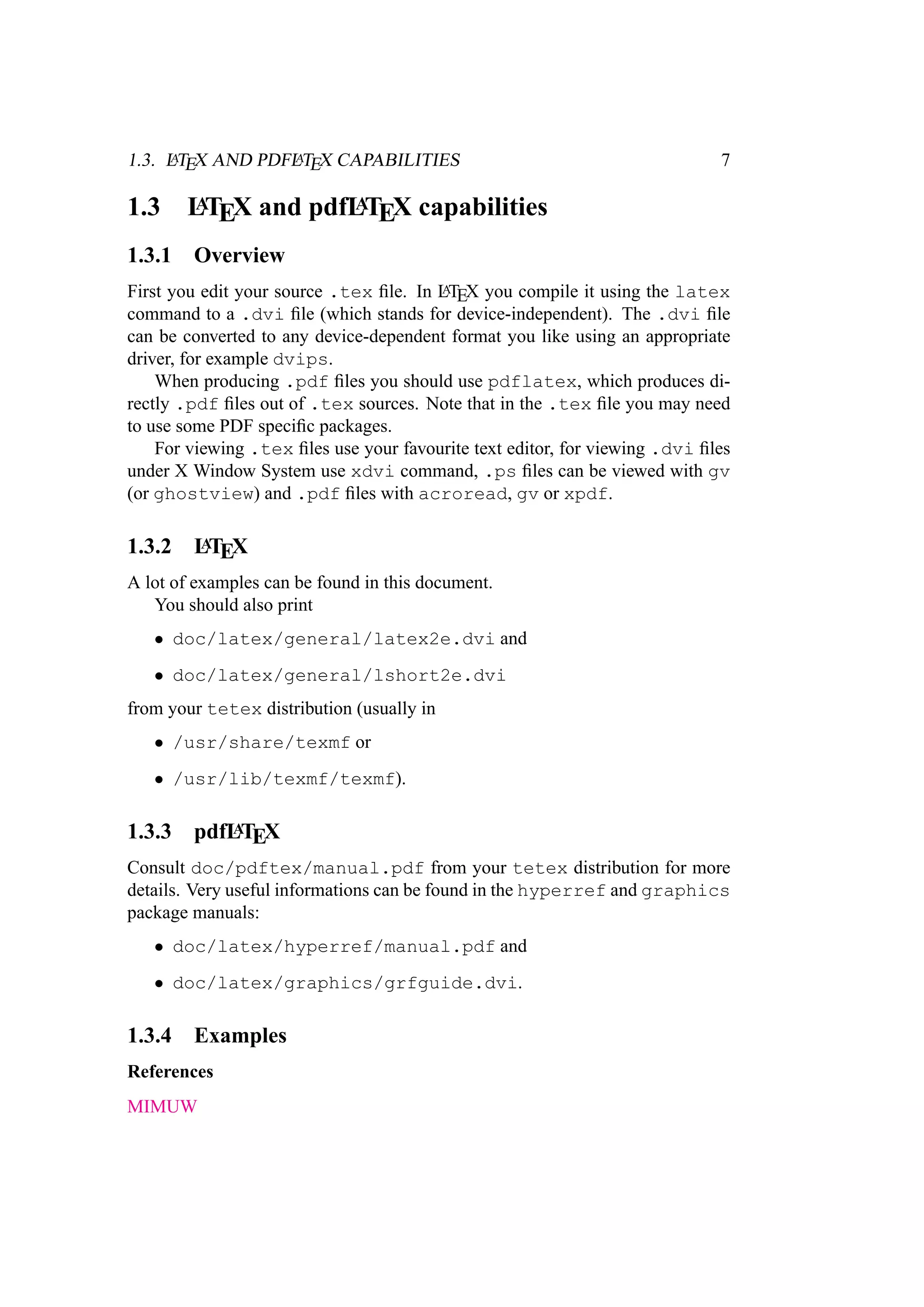 1.3. LATEX AND PDFLATEX CAPABILITIES 7
1.3 LATEX and pdfLATEX capabilities
1.3.1 Overview
First you edit your source .tex ﬁle. In LATEX you compile it using the latex
command to a .dvi ﬁle (which stands for device-independent). The .dvi ﬁle
can be converted to any device-dependent format you like using an appropriate
driver, for example dvips.
When producing .pdf ﬁles you should use pdflatex, which produces di-
rectly .pdf ﬁles out of .tex sources. Note that in the .tex ﬁle you may need
to use some PDF speciﬁc packages.
For viewing .tex ﬁles use your favourite text editor, for viewing .dvi ﬁles
under X Window System use xdvi command, .ps ﬁles can be viewed with gv
(or ghostview) and .pdf ﬁles with acroread, gv or xpdf.
1.3.2 LATEX
A lot of examples can be found in this document.
You should also print
• doc/latex/general/latex2e.dvi and
• doc/latex/general/lshort2e.dvi
from your tetex distribution (usually in
• /usr/share/texmf or
• /usr/lib/texmf/texmf).
1.3.3 pdfLATEX
Consult doc/pdftex/manual.pdf from your tetex distribution for more
details. Very useful informations can be found in the hyperref and graphics
package manuals:
• doc/latex/hyperref/manual.pdf and
• doc/latex/graphics/grfguide.dvi.
1.3.4 Examples
References
MIMUW
 