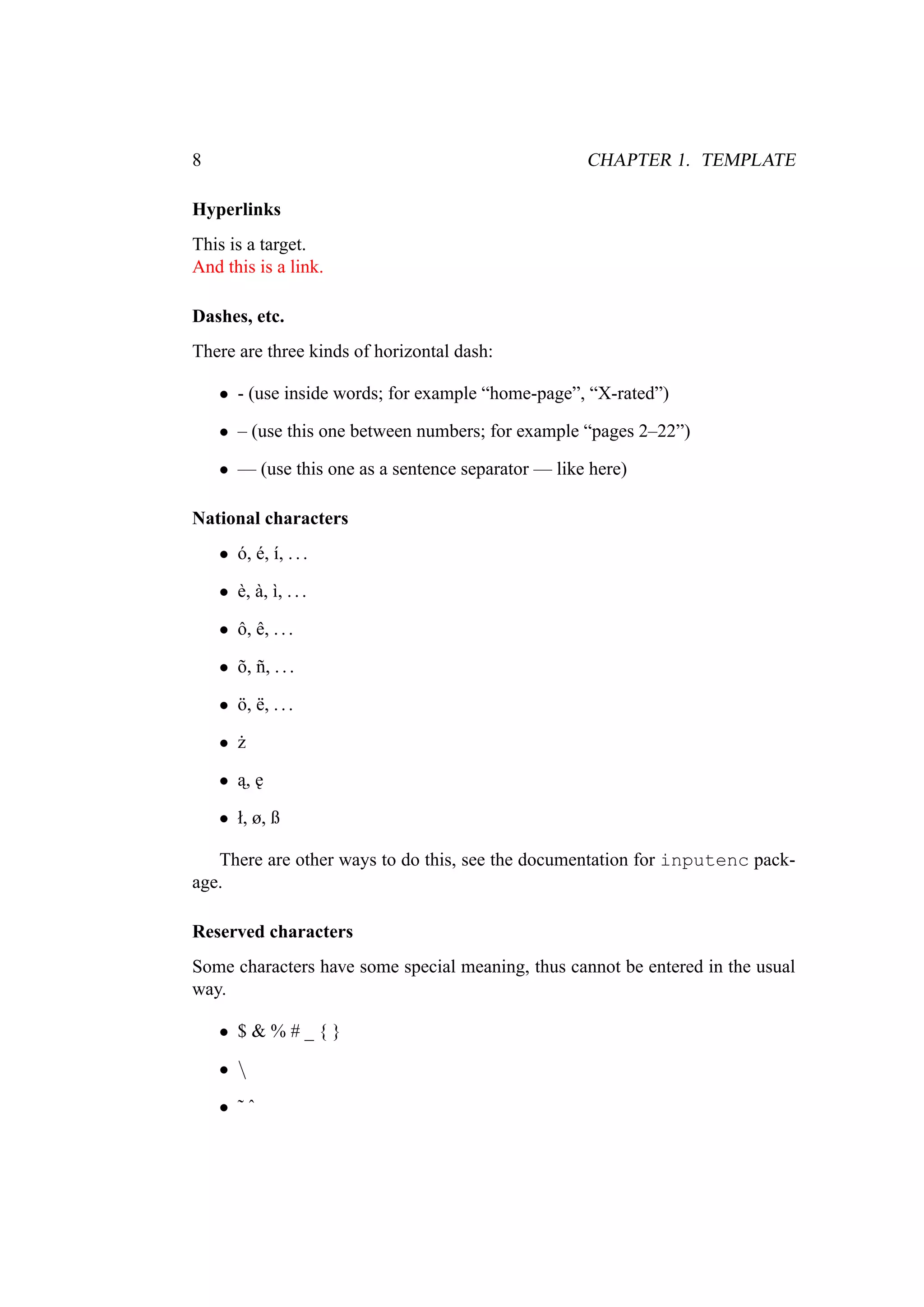 8 CHAPTER 1. TEMPLATE
Hyperlinks
This is a target.
And this is a link.
Dashes, etc.
There are three kinds of horizontal dash:
• - (use inside words; for example “home-page”, “X-rated”)
• – (use this one between numbers; for example “pages 2–22”)
• — (use this one as a sentence separator — like here)
National characters
• ó, é, í, ...
• è, à, ì, ...
• ô, ê, ...
• õ, ñ, ...
• ö, ë, ...
• ˙z
• ˛a, ˛e
• ł, ø, ß
There are other ways to do this, see the documentation for inputenc pack-
age.
Reserved characters
Some characters have some special meaning, thus cannot be entered in the usual
way.
• $ & % # _ { }
• 
• ˜ ˆ
 