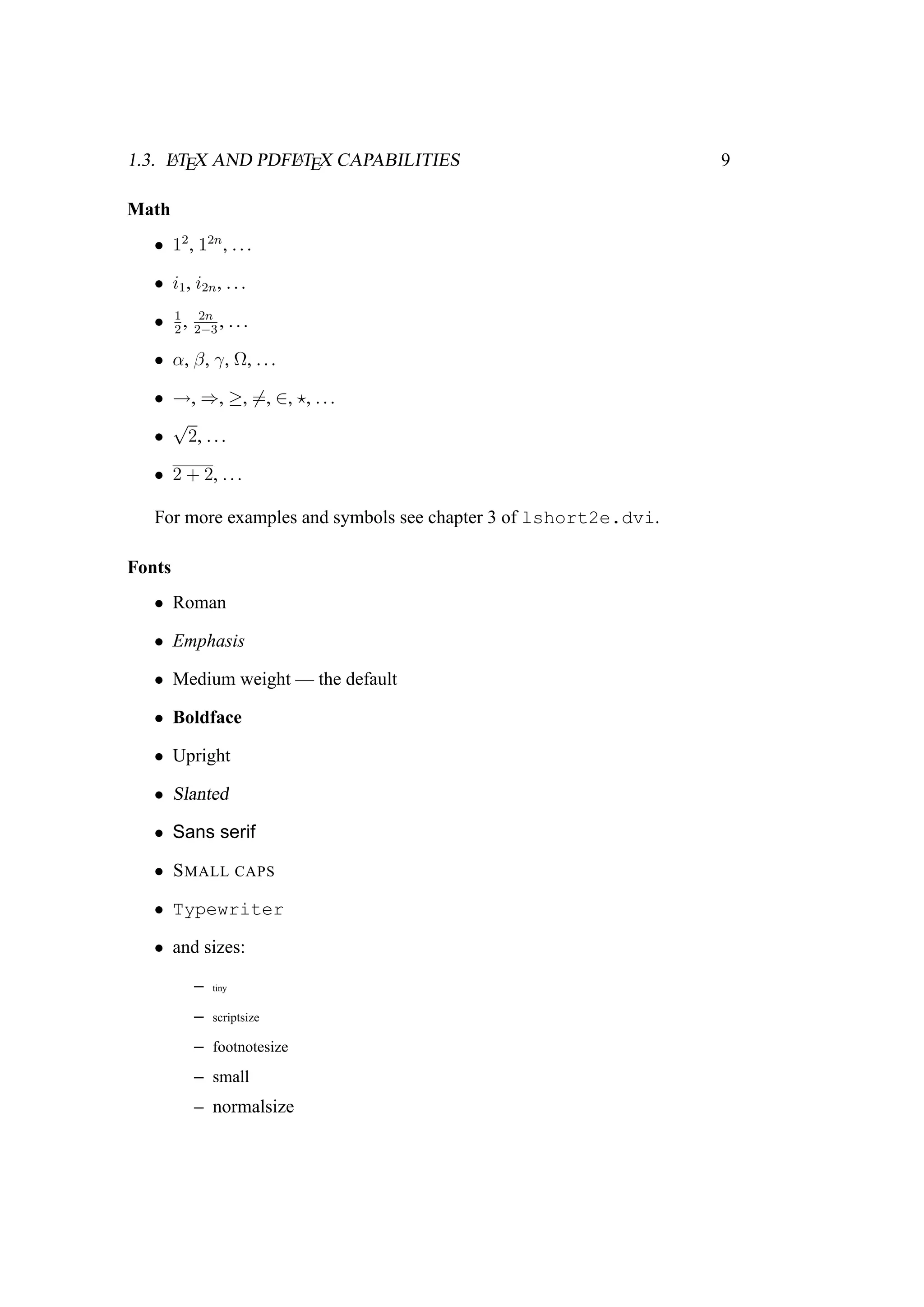 1.3. LATEX AND PDFLATEX CAPABILITIES 9
Math
• 12
, 12n
, ...
• i1, i2n, ...
• 1
2
, 2n
2−3
, ...
• α, β, γ, Ω, ...
• →, ⇒, ≥, =, ∈, , ...
•
√
2, ...
• 2 + 2, ...
For more examples and symbols see chapter 3 of lshort2e.dvi.
Fonts
• Roman
• Emphasis
• Medium weight — the default
• Boldface
• Upright
• Slanted
• Sans serif
• SMALL CAPS
• Typewriter
• and sizes:
– tiny
– scriptsize
– footnotesize
– small
– normalsize
 